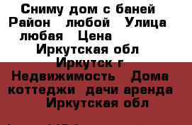 Сниму дом с баней › Район ­ любой › Улица ­ любая › Цена ­ 10 000 - Иркутская обл., Иркутск г. Недвижимость » Дома, коттеджи, дачи аренда   . Иркутская обл.